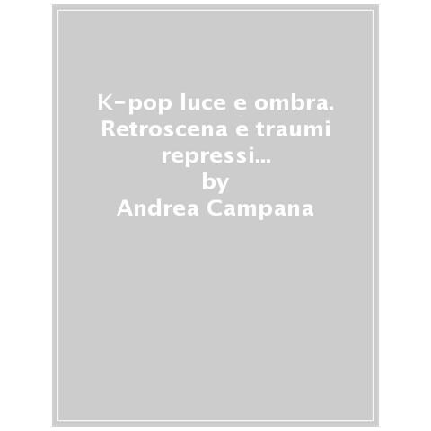 Andrea Campana - K-pop Luce E Ombra. Retroscena, Dietro Le Quinte E Traumi Repressi Dell'industri Musicale E Coreana - Foto 1