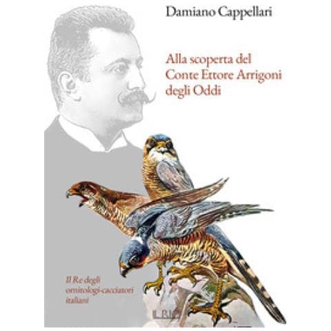 Damiano Cappellari - Alla Scoperta Del Conte Ettore Arrigoni Degli Oddi. Il Re Degli Ornitologi-cacciatori Italiani - Foto 1