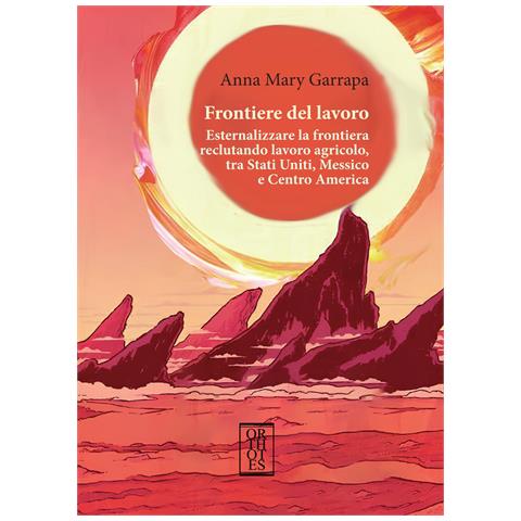 Anna Mary Garrapa - Frontiere del lavoro. Esternalizzare la frontiera reclutando lavoro agricolo, tra Stati Uniti, Messico e Centro America - Foto 1