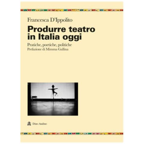 Francesca D'ippolito - Produrre Teatro In Italia Oggi. Pratiche, Poetiche, Politiche - Foto 1