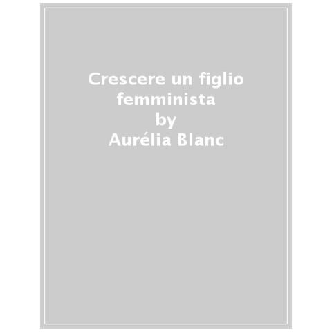 Aurélia Blanc - Crescere Un Figlio Femminista. Manuale Di Educazione Antisessista Per Figli Maschi - Foto 1