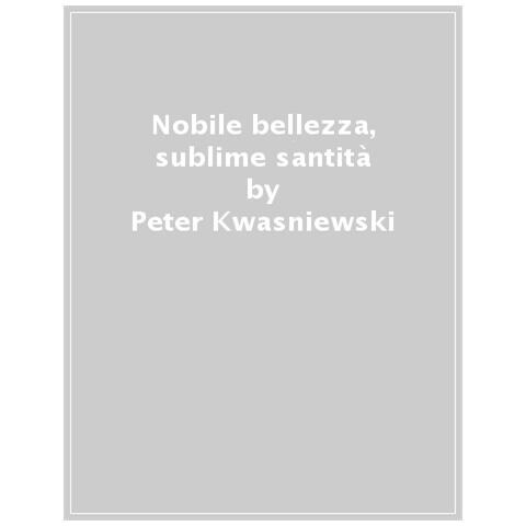 Peter Kwasniewski - Nobile Bellezza, Sublime Santità. Perché La Modernità Ha Bisogno Della Messa Tradizionale - Foto 1