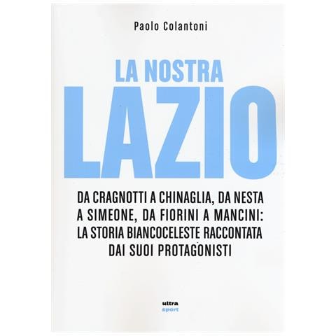 Paolo Colantoni - La nostra Lazio. Da Cragnotti a Chinaglia, da Nesta a Simeone, da Fiorini a Mancini: la storia biancoceleste raccontata dai suoi protagonisti - Foto 1