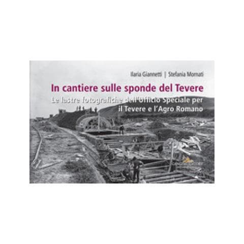 Ilaria Giannetti - In cantiere sulle sponde del Tevere. Le lastre fotografiche dell'Ufficio Speciale per il Tevere e l'Agro Romano - Foto 1