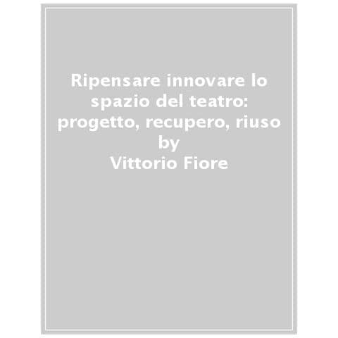 Vittorio Fiore - Ripensare-innovare lo spazio del teatro: progetto, recupero, riuso. Configurazioni flessibili, strategie produttive e innovazioni tecnologiche per la scena - Foto 1