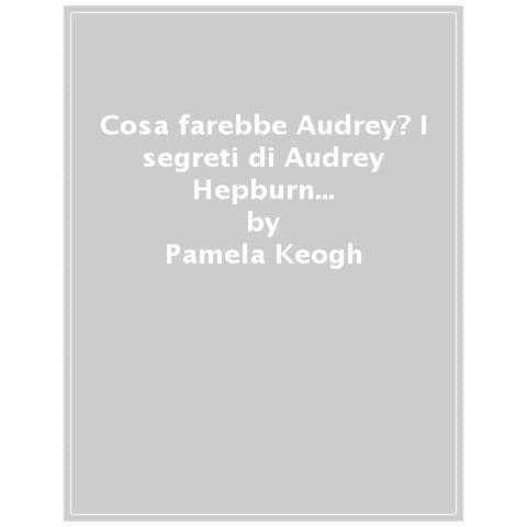 Pamela Keogh - Cosa Farebbe Audrey? I Segreti Di Audrey Hepburn Per Essere Irresistibili In Ogni Momento Della Vita - Foto 1