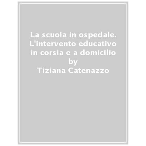 Tiziana Catenazzo - La scuola in ospedale. L'intervento educativo in corsia e a domicilio - Foto 1